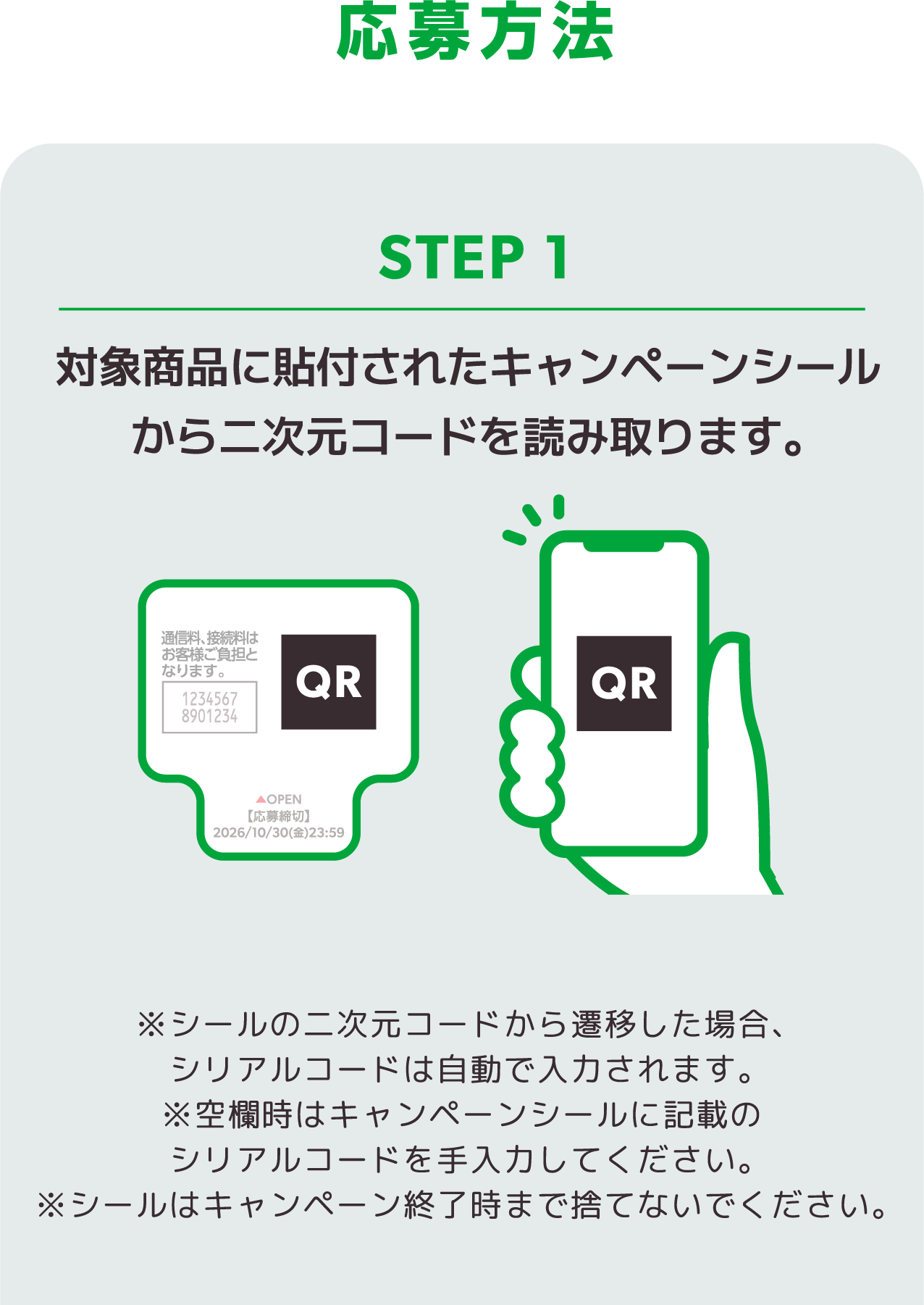 応募方法 ステップ1 対象商品に貼付されたキャンペーンシールから二次元コードを読み取ります。※シールの二次元コードから遷移した場合、シリアルコードは自動で入力されます。※空欄時はキャンペーンシールに記載のシリアルコードを手入力してください。※シールはキャンペーン終了時まで捨てないでください。