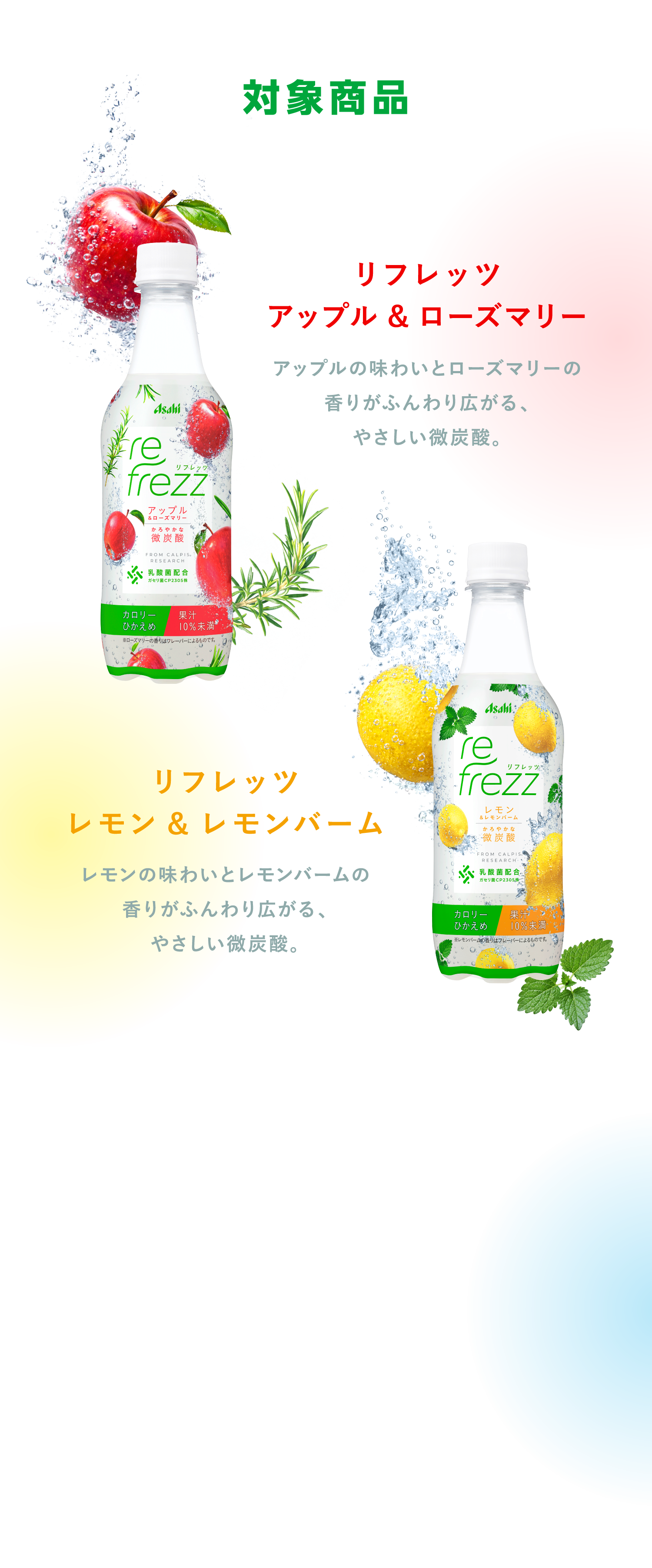 対象商品 リフレッツ アップル&ローズマリー　アップルの味わいとローズマリーの香りがふんわり広がる、やさしい微炭酸。 リフレッツ レモン&レモンバーム　レモンの味わいとレモンバームの香りがふんわり広がる、やさしい微炭酸。